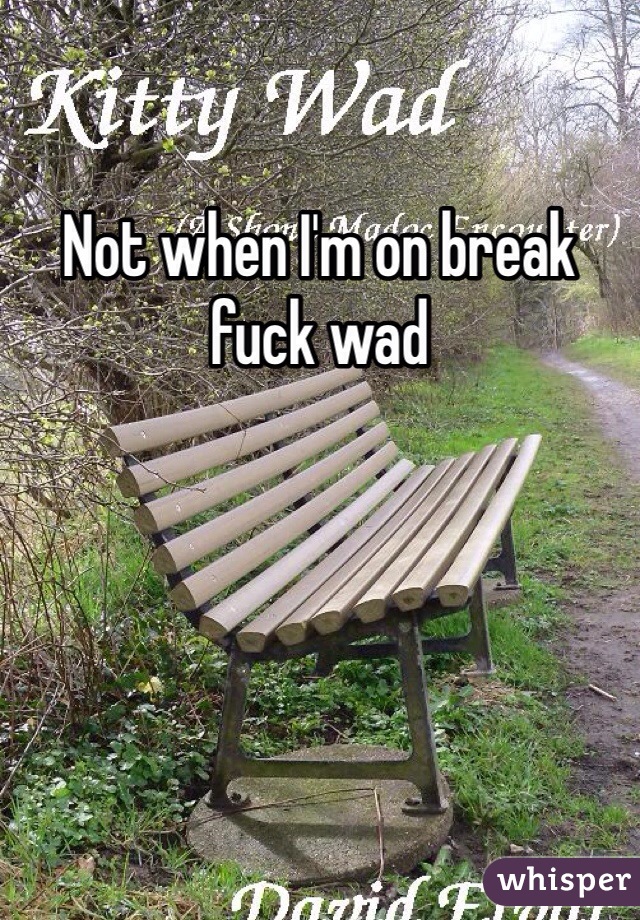 Not when I'm on break fuck wad