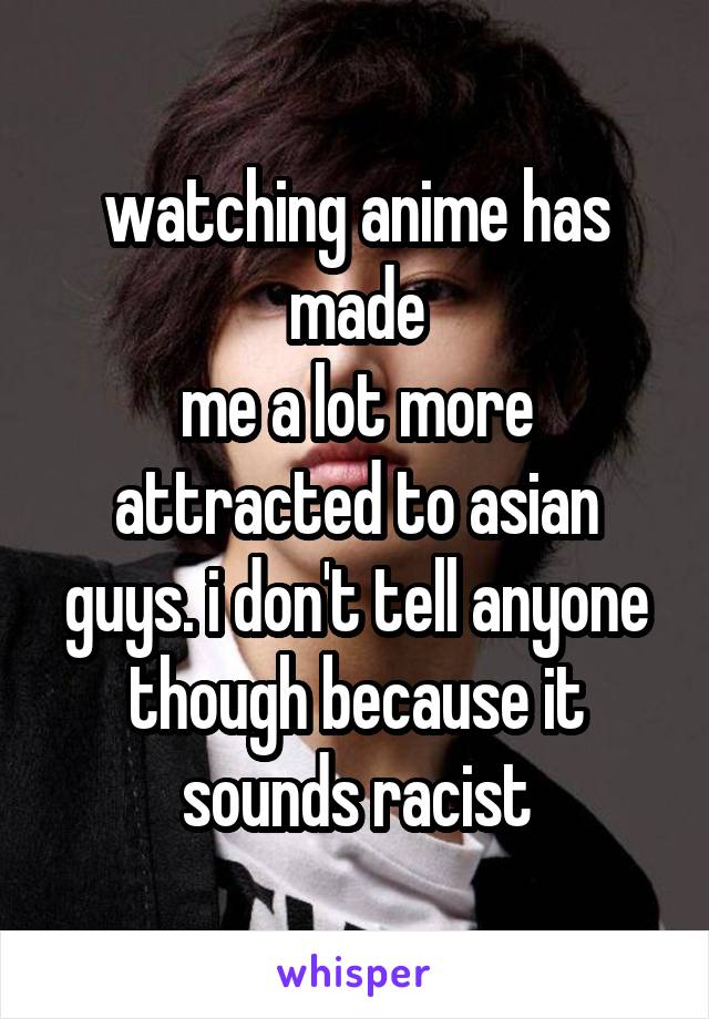 watching anime has made
me a lot more attracted to asian guys. i don't tell anyone though because it sounds racist