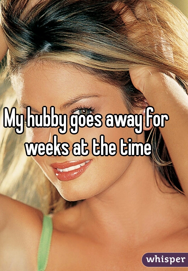My hubby goes away for weeks at the time