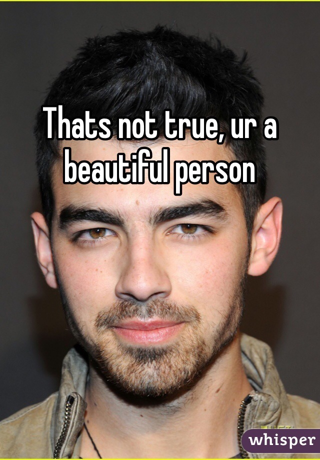 Thats not true, ur a beautiful person