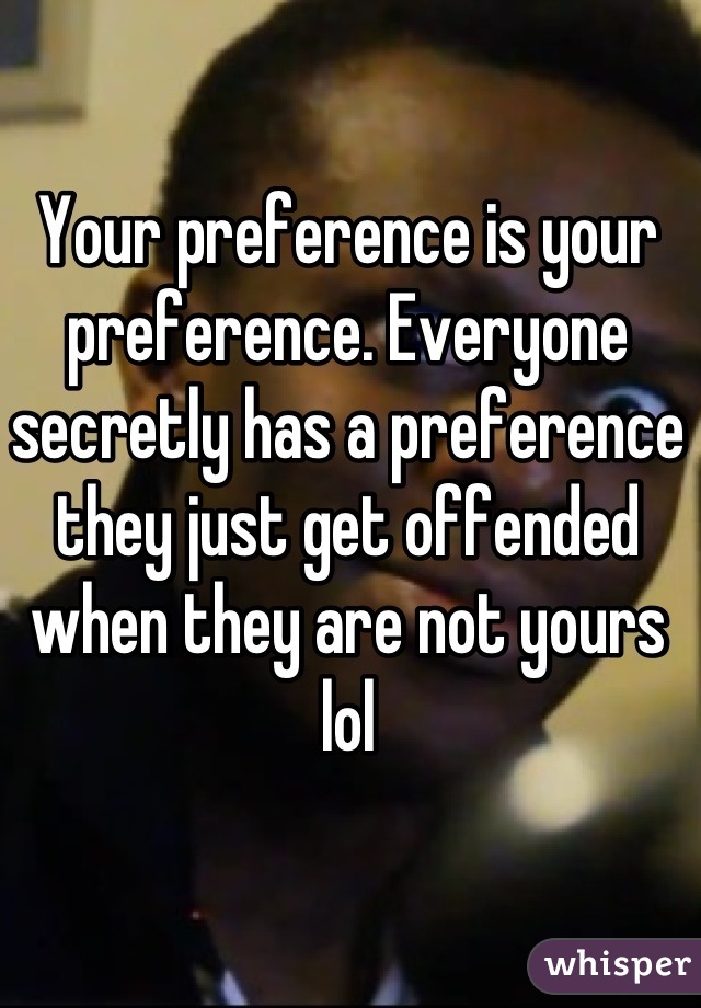 Your preference is your preference. Everyone secretly has a preference they just get offended when they are not yours lol