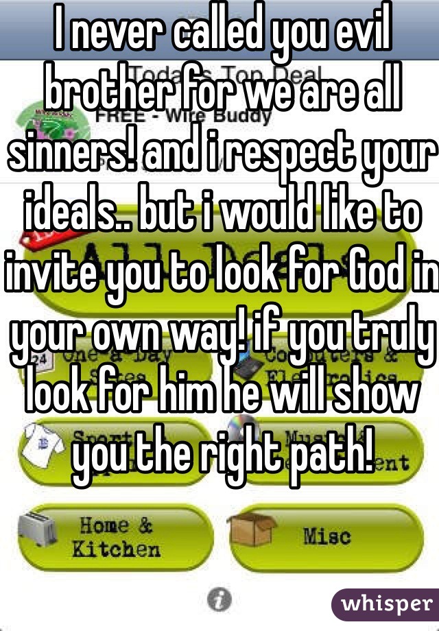 I never called you evil brother for we are all sinners! and i respect your ideals.. but i would like to invite you to look for God in your own way! if you truly look for him he will show you the right path!