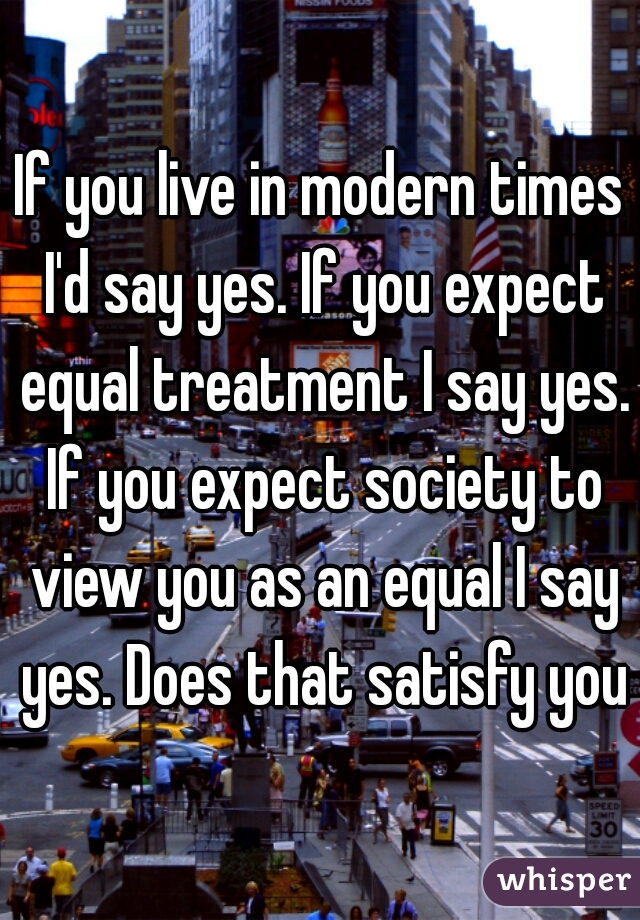 If you live in modern times I'd say yes. If you expect equal treatment I say yes. If you expect society to view you as an equal I say yes. Does that satisfy you?