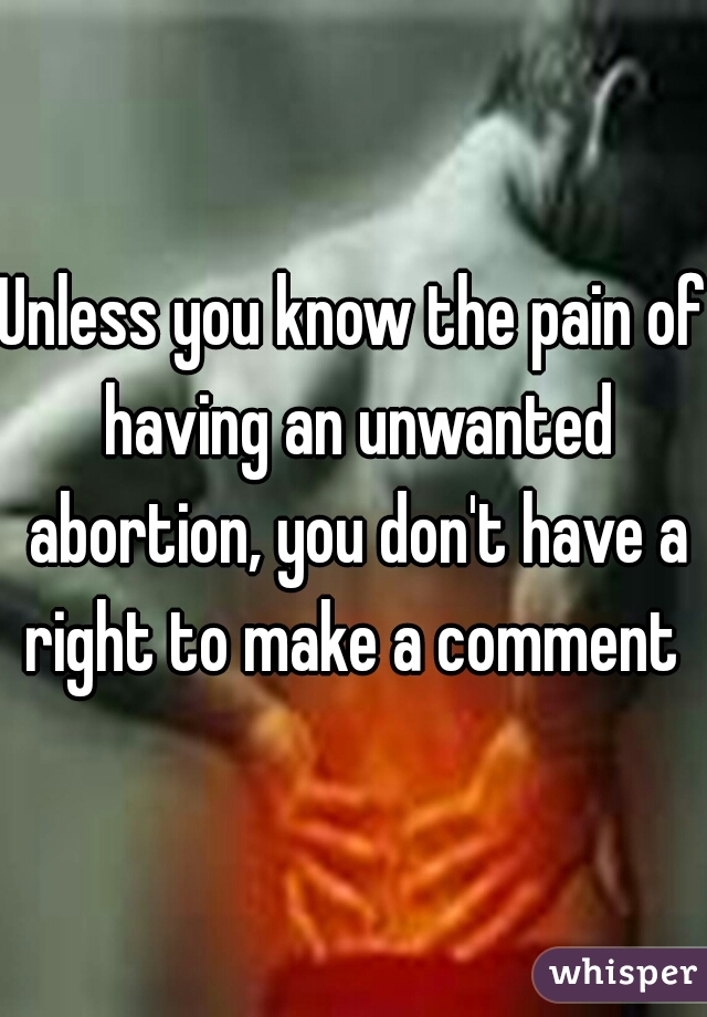 Unless you know the pain of having an unwanted abortion, you don't have a right to make a comment 