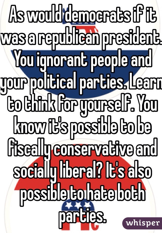 As would democrats if it was a republican president. You ignorant people and your political parties. Learn to think for yourself. You know it's possible to be fiscally conservative and socially liberal? It's also possible to hate both parties. 