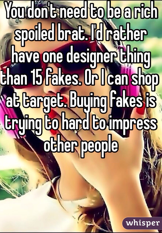 You don't need to be a rich spoiled brat. I'd rather have one designer thing than 15 fakes. Or I can shop at target. Buying fakes is trying to hard to impress other people 