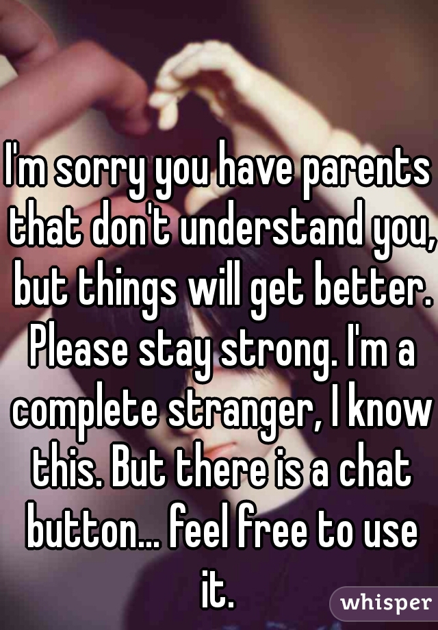 I'm sorry you have parents that don't understand you, but things will get better. Please stay strong. I'm a complete stranger, I know this. But there is a chat button... feel free to use it. 