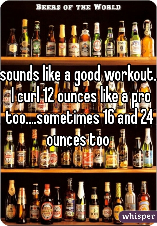 sounds like a good workout.  I curl 12 ounces like a pro too....sometimes 16 and 24 ounces too 