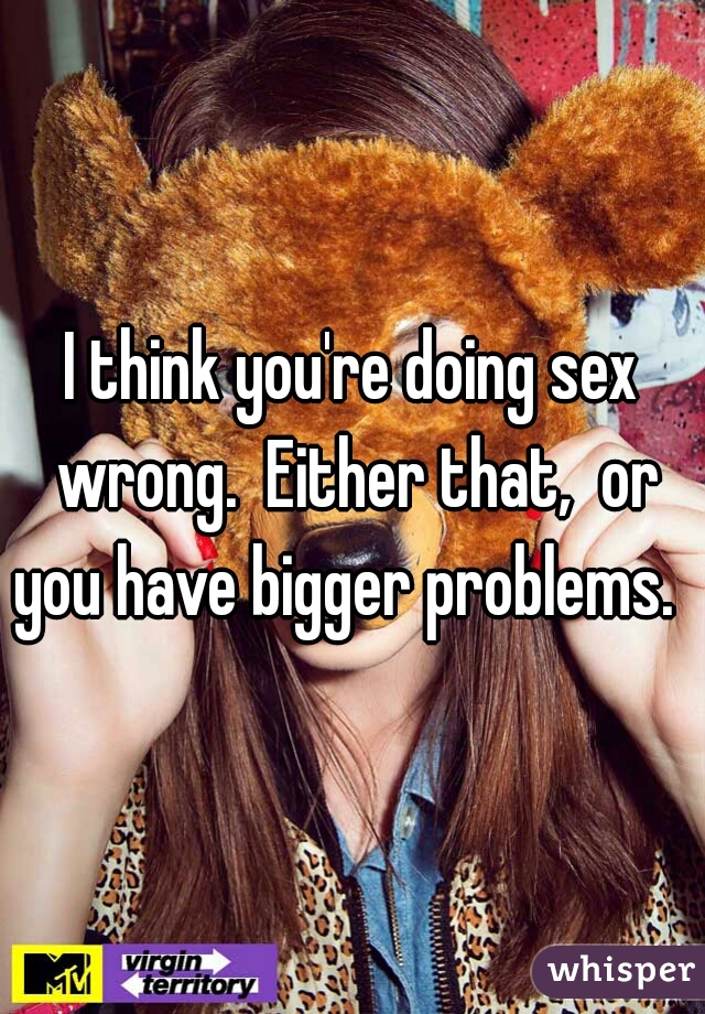 I think you're doing sex wrong.  Either that,  or you have bigger problems.  
