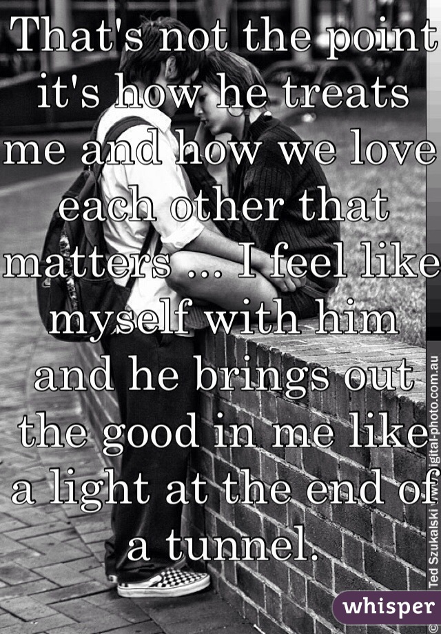 That's not the point it's how he treats me and how we love each other that matters ... I feel like myself with him and he brings out the good in me like a light at the end of a tunnel.