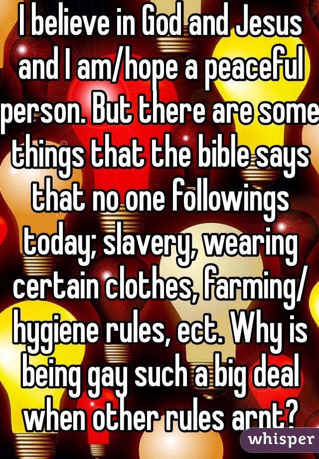 I believe in God and Jesus and I am/hope a peaceful person. But there are some things that the bible says that no one followings today; slavery, wearing certain clothes, farming/hygiene rules, ect. Why is being gay such a big deal when other rules arnt?