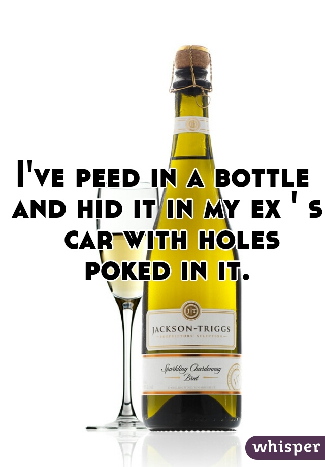 I've peed in a bottle and hid it in my ex ' s  car with holes poked in it.