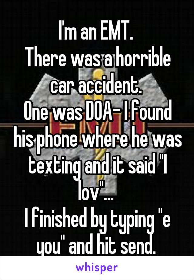 I'm an EMT. 
There was a horrible car accident. 
One was DOA- I found his phone where he was texting and it said "I lov"... 
I finished by typing "e you" and hit send. 