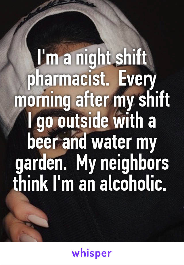 I'm a night shift pharmacist.  Every morning after my shift I go outside with a beer and water my garden.  My neighbors think I'm an alcoholic.  