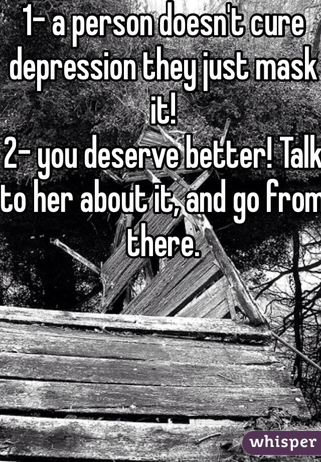 1- a person doesn't cure depression they just mask it!
2- you deserve better! Talk to her about it, and go from there.