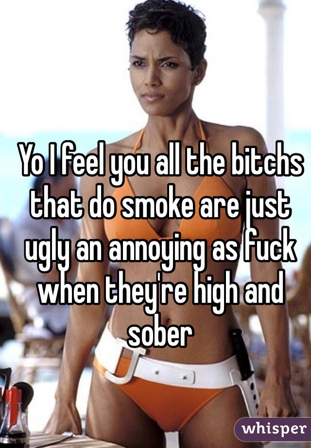 Yo I feel you all the bitchs that do smoke are just ugly an annoying as fuck when they're high and sober 