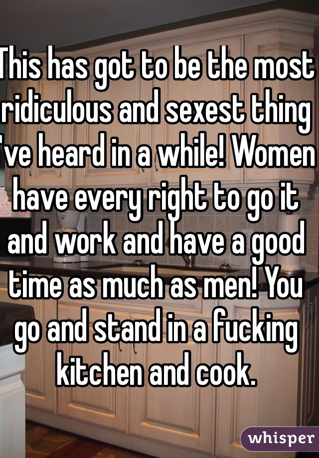 This has got to be the most ridiculous and sexest thing I've heard in a while! Women have every right to go it and work and have a good time as much as men! You go and stand in a fucking kitchen and cook. 