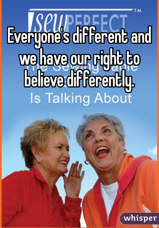 Everyone's different and we have our right to believe differently.
