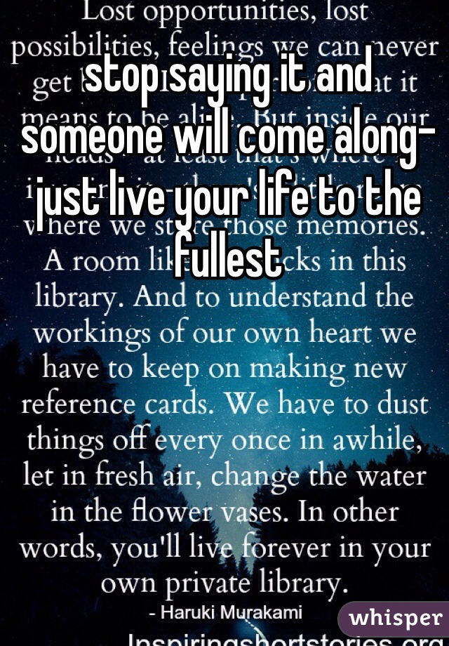 stop saying it and someone will come along- just live your life to the fullest