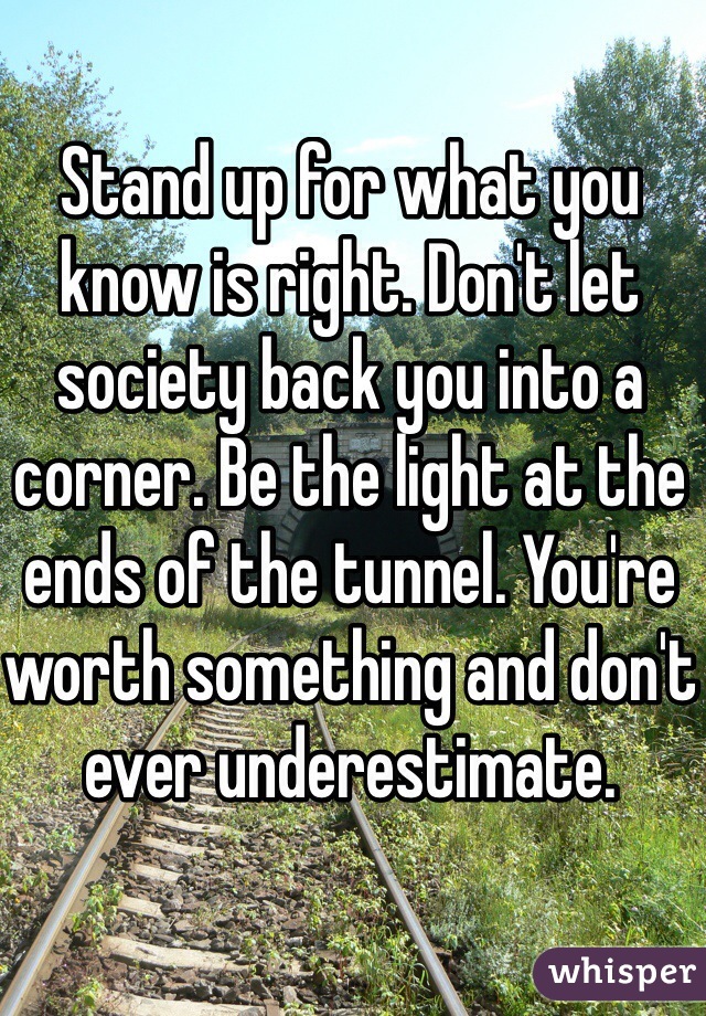 Stand up for what you know is right. Don't let society back you into a corner. Be the light at the ends of the tunnel. You're worth something and don't ever underestimate. 