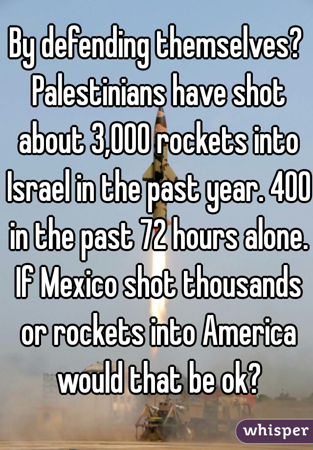 By defending themselves? Palestinians have shot about 3,000 rockets into Israel in the past year. 400 in the past 72 hours alone. If Mexico shot thousands or rockets into America would that be ok?