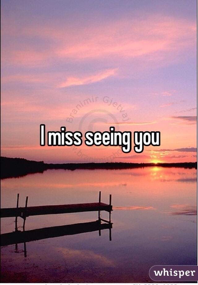 I miss seeing you 
