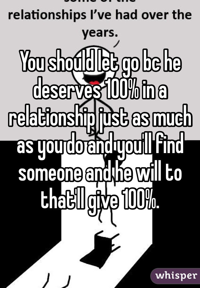 You should let go bc he deserves 100% in a relationship just as much as you do and you'll find someone and he will to that'll give 100%.