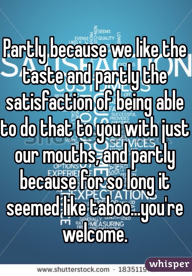 Partly because we like the taste and partly the satisfaction of being able to do that to you with just our mouths, and partly because for so long it seemed like taboo...you're welcome. 