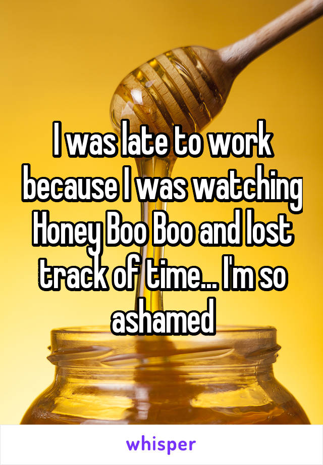 I was late to work because I was watching Honey Boo Boo and lost track of time... I'm so ashamed