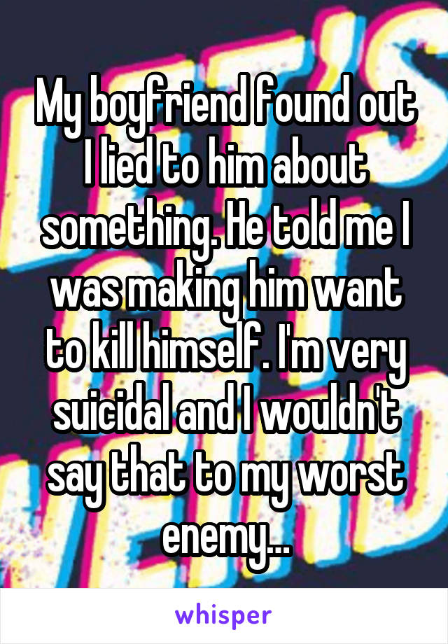 My boyfriend found out I lied to him about something. He told me I was making him want to kill himself. I'm very suicidal and I wouldn't say that to my worst enemy…