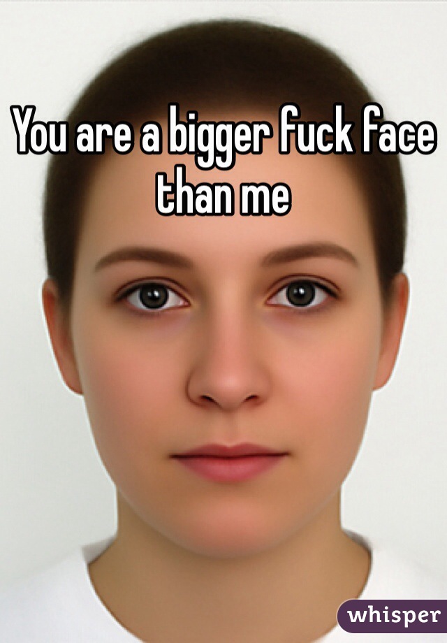 You are a bigger fuck face than me