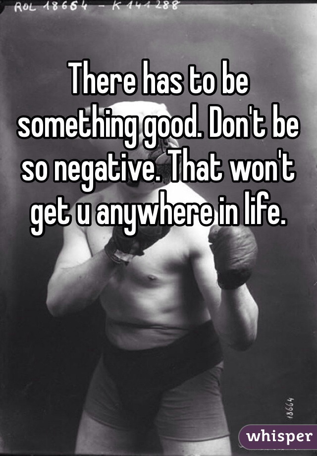 There has to be something good. Don't be so negative. That won't get u anywhere in life. 