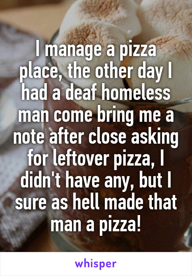 I manage a pizza place, the other day I had a deaf homeless man come bring me a note after close asking for leftover pizza, I didn't have any, but I sure as hell made that man a pizza!