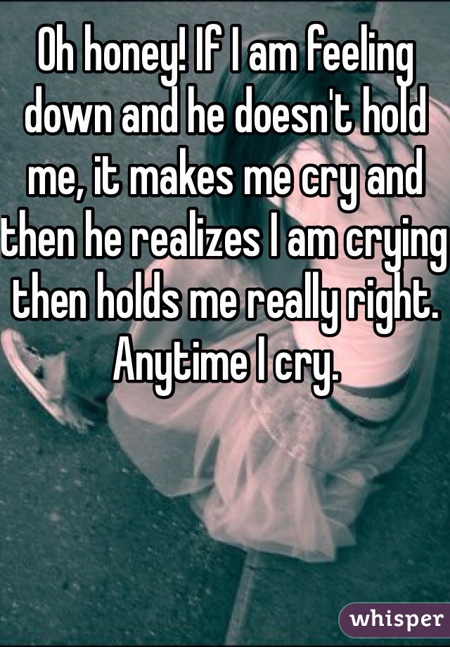 Oh honey! If I am feeling down and he doesn't hold me, it makes me cry and then he realizes I am crying then holds me really right. Anytime I cry. 