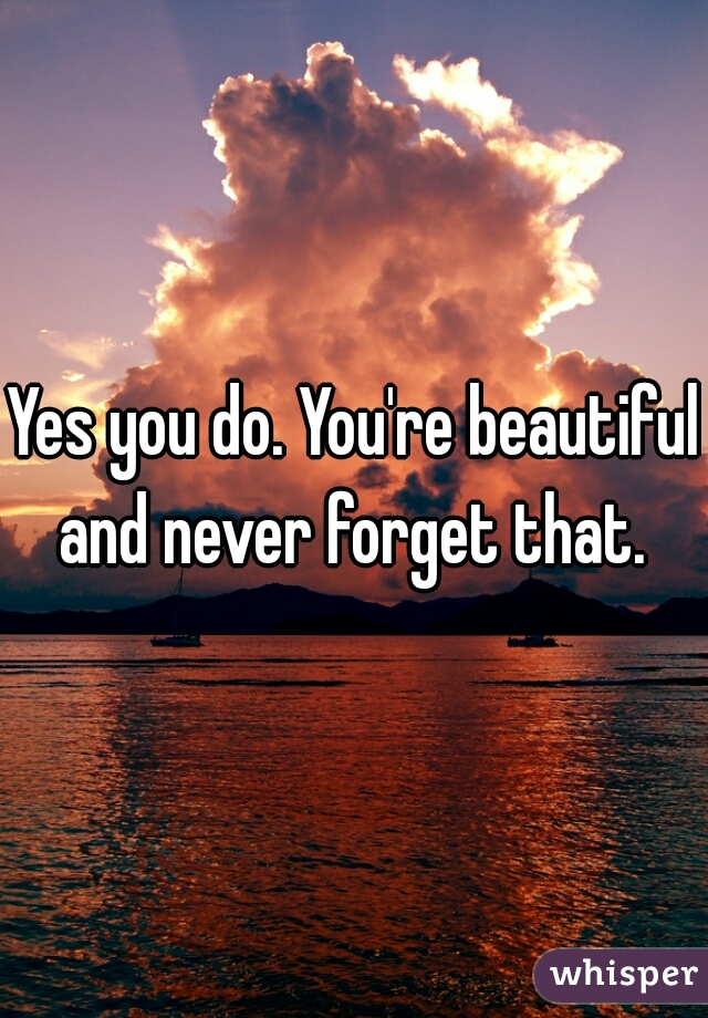 Yes you do. You're beautiful and never forget that. 
