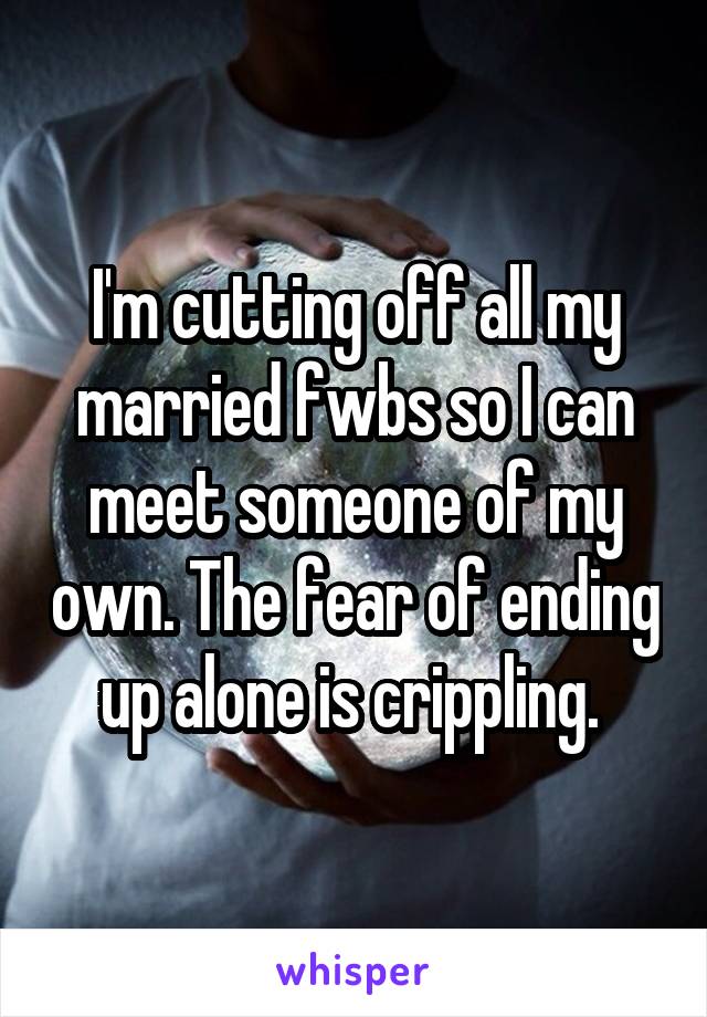 I'm cutting off all my married fwbs so I can meet someone of my own. The fear of ending up alone is crippling. 