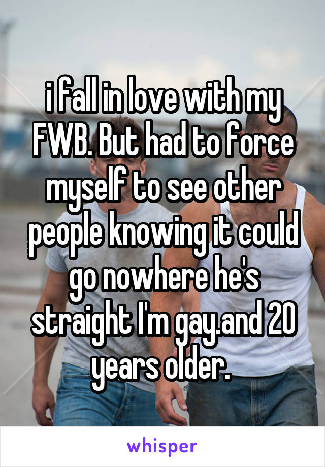 i fall in love with my FWB. But had to force myself to see other people knowing it could go nowhere he's straight I'm gay.and 20 years older. 