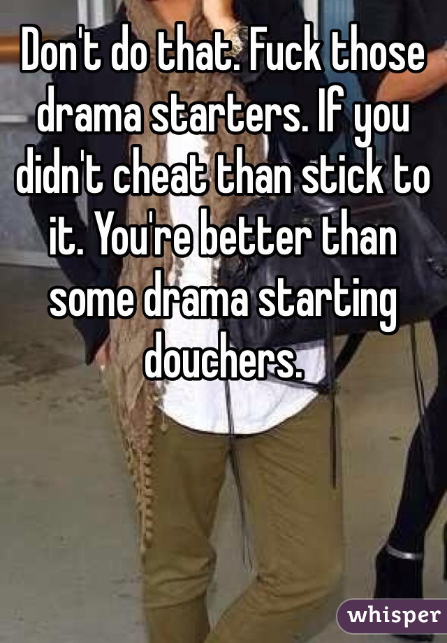 Don't do that. Fuck those drama starters. If you didn't cheat than stick to it. You're better than some drama starting douchers.