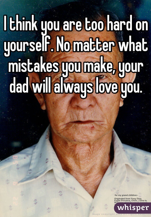 I think you are too hard on yourself. No matter what mistakes you make, your dad will always love you. 