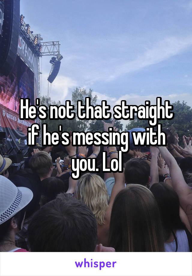 He's not that straight if he's messing with you. Lol