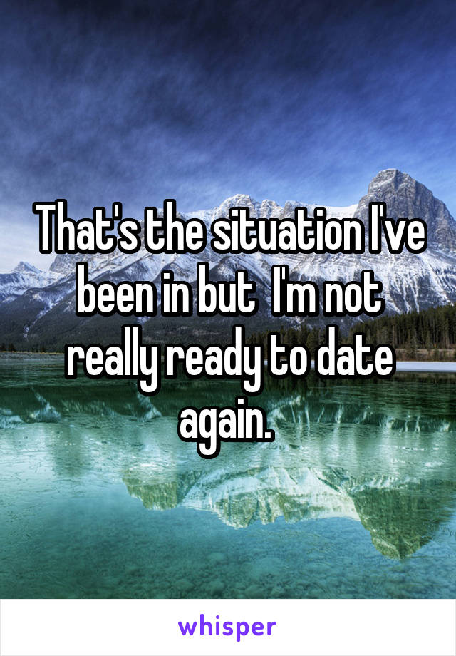 That's the situation I've been in but  I'm not really ready to date again. 