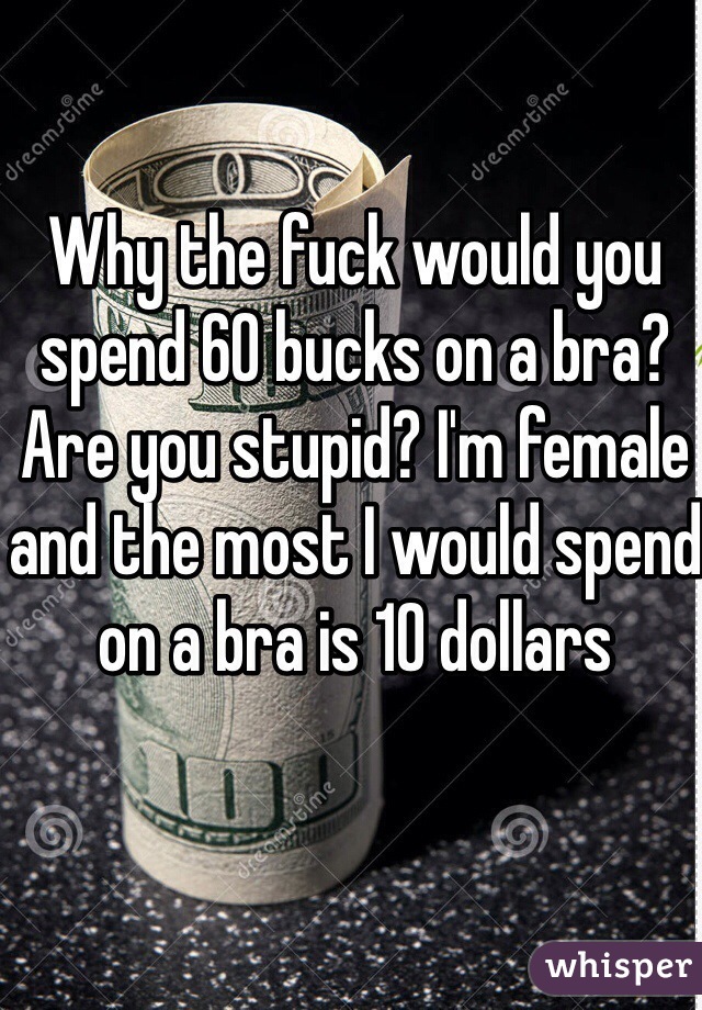 Why the fuck would you spend 60 bucks on a bra? Are you stupid? I'm female and the most I would spend on a bra is 10 dollars 