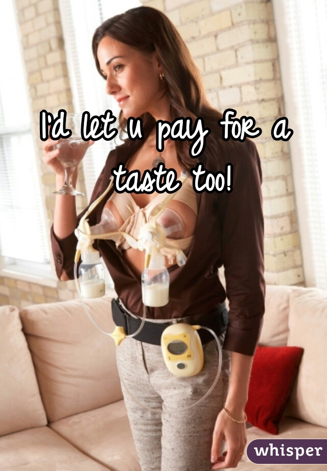 I'd let u pay for a taste too!