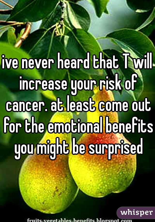 ive never heard that T will increase your risk of cancer. at least come out for the emotional benefits you might be surprised