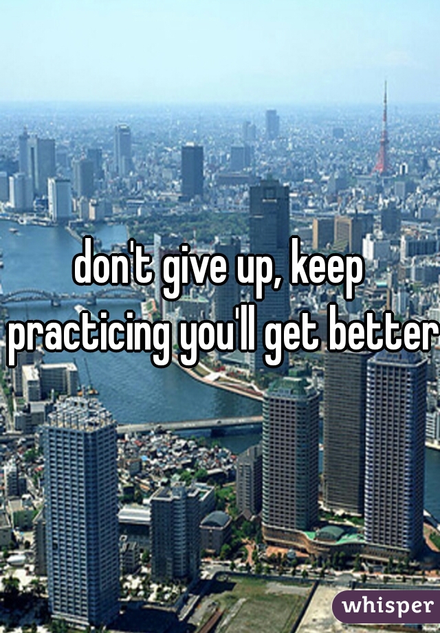 don't give up, keep practicing you'll get better.