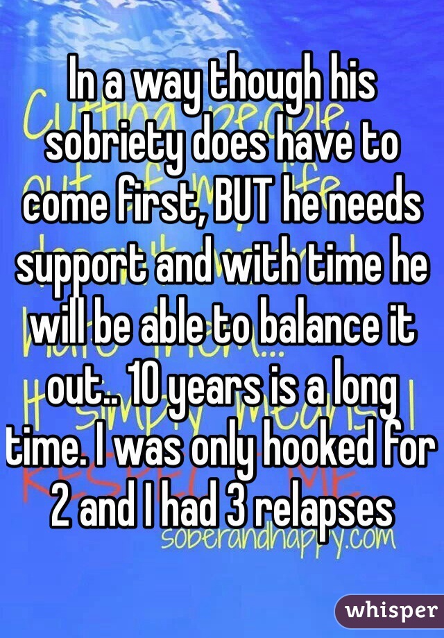 In a way though his sobriety does have to come first, BUT he needs support and with time he will be able to balance it out.. 10 years is a long time. I was only hooked for 2 and I had 3 relapses