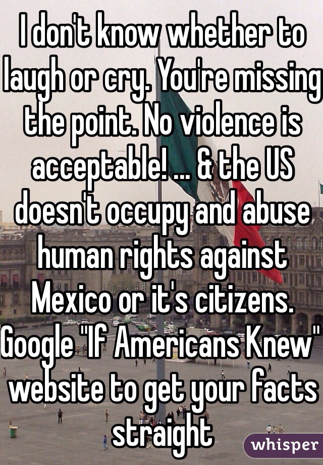 I don't know whether to laugh or cry. You're missing the point. No violence is acceptable! ... & the US doesn't occupy and abuse human rights against Mexico or it's citizens. Google "If Americans Knew" website to get your facts straight