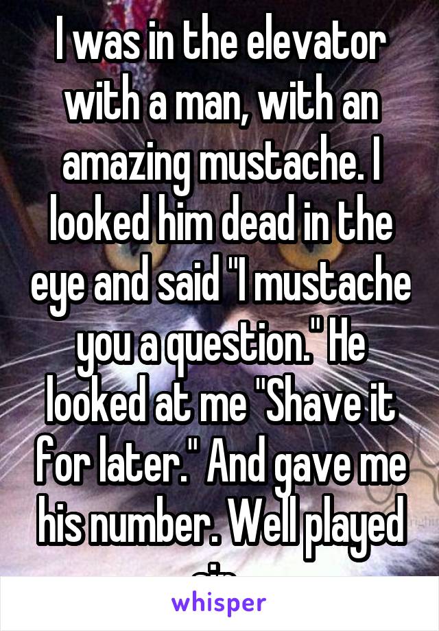 I was in the elevator with a man, with an amazing mustache. I looked him dead in the eye and said "I mustache you a question." He looked at me "Shave it for later." And gave me his number. Well played sir. 