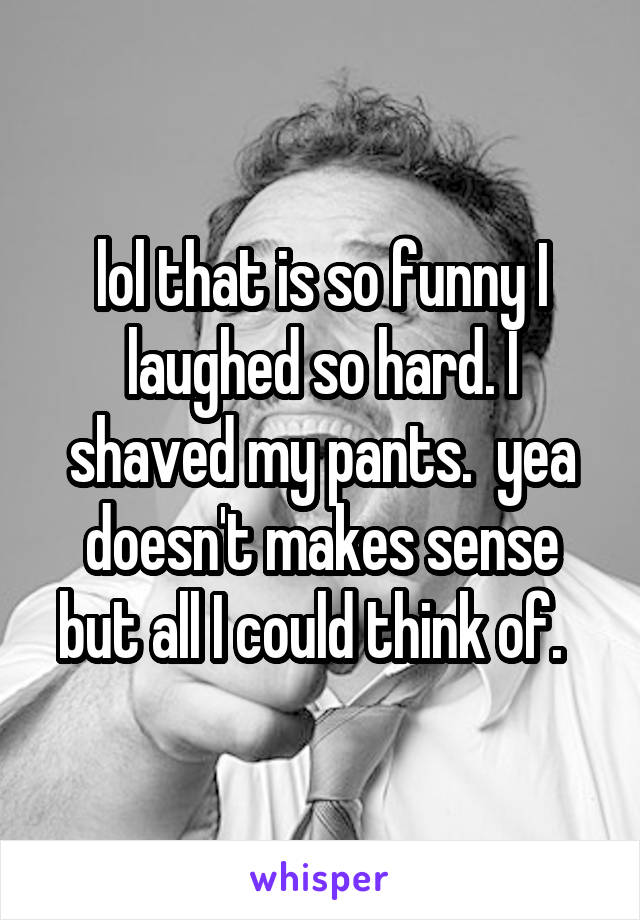 lol that is so funny I laughed so hard. I shaved my pants.  yea doesn't makes sense but all I could think of.  