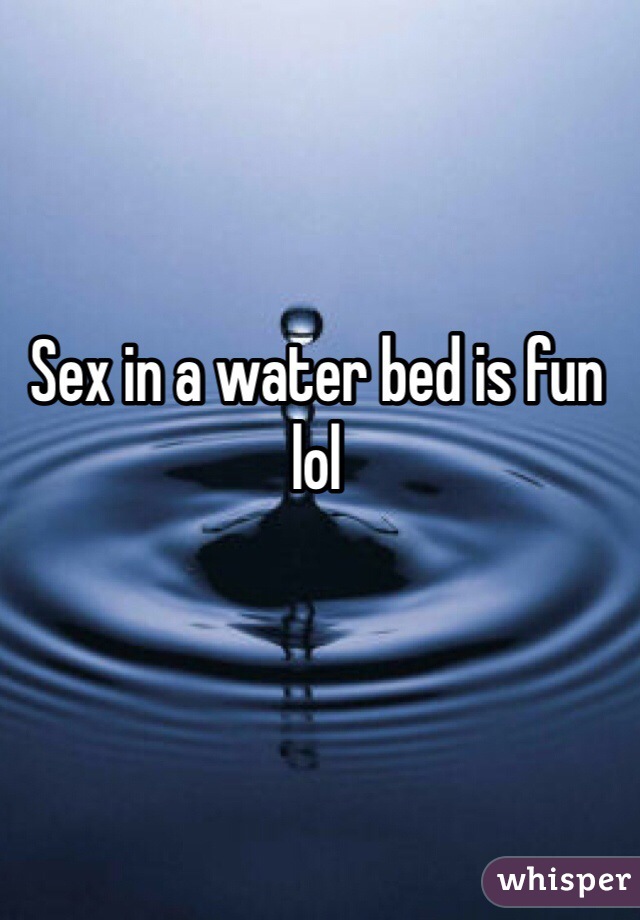 Sex in a water bed is fun lol